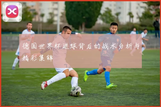 德国世界杯进球背后的战术分析与精彩集锦