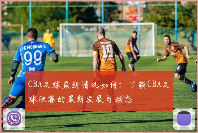 CBA足球最新情况如何：了解CBA足球联赛的最新发展与动态